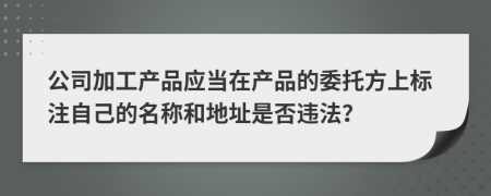 公司加工产品应当在产品的委托方上标注自己的名称和地址是否违法？