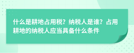 什么是耕地占用税？纳税人是谁？占用耕地的纳税人应当具备什么条件