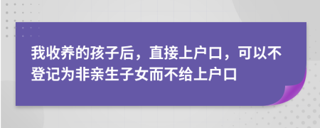 我收养的孩子后，直接上户口，可以不登记为非亲生子女而不给上户口