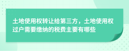 土地使用权转让给第三方，土地使用权过户需要缴纳的税费主要有哪些