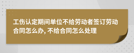 工伤认定期间单位不给劳动者签订劳动合同怎么办, 不给合同怎么处理