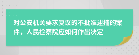 对公安机关要求复议的不批准逮捕的案件，人民检察院应如何作出决定