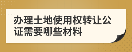 办理土地使用权转让公证需要哪些材料
