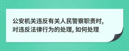 公安机关违反有关人民警察职责时, 对违反法律行为的处理, 如何处理