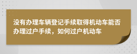 没有办理车辆登记手续取得机动车能否办理过户手续，如何过户机动车