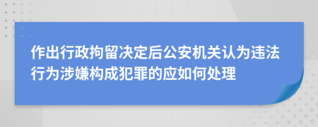 作出行政拘留决定后公安机关认为违法行为涉嫌构成犯罪的应如何处理