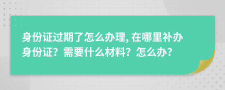 身份证过期了怎么办理, 在哪里补办身份证？需要什么材料？怎么办？