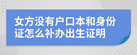 女方没有户口本和身份证怎么补办出生证明