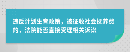 违反计划生育政策，被征收社会抚养费的，法院能否直接受理相关诉讼