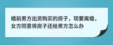 婚前男方出资购买的房子，现要离婚，女方同意将房子还给男方怎么办