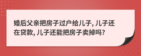 婚后父亲把房子过户给儿子, 儿子还在贷款, 儿子还能把房子卖掉吗?