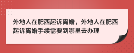 外地人在肥西起诉离婚，外地人在肥西起诉离婚手续需要到哪里去办理