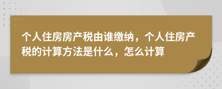 个人住房房产税由谁缴纳，个人住房产税的计算方法是什么，怎么计算