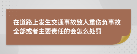 在道路上发生交通事故致人重伤负事故全部或者主要责任的会怎么处罚