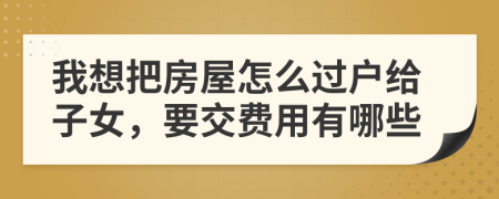我想把房屋怎么过户给子女，要交费用有哪些