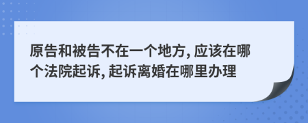 原告和被告不在一个地方, 应该在哪个法院起诉, 起诉离婚在哪里办理