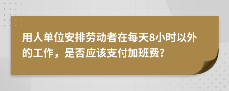 用人单位安排劳动者在每天8小时以外的工作，是否应该支付加班费？