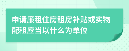 申请廉租住房租房补贴或实物配租应当以什么为单位