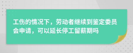 工伤的情况下，劳动者继续到鉴定委员会申请，可以延长停工留薪期吗