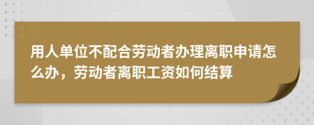 用人单位不配合劳动者办理离职申请怎么办，劳动者离职工资如何结算