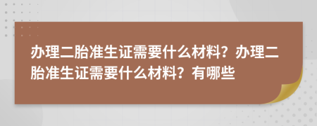 办理二胎准生证需要什么材料？办理二胎准生证需要什么材料？有哪些