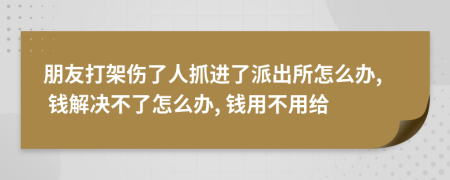 朋友打架伤了人抓进了派出所怎么办, 钱解决不了怎么办, 钱用不用给