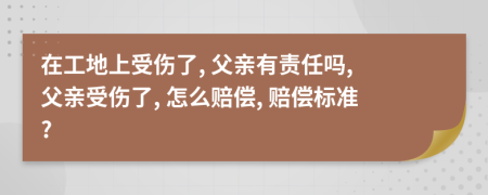 在工地上受伤了, 父亲有责任吗, 父亲受伤了, 怎么赔偿, 赔偿标准?