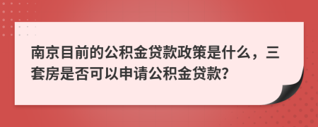 南京目前的公积金贷款政策是什么，三套房是否可以申请公积金贷款？