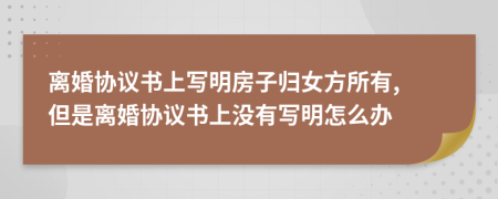 离婚协议书上写明房子归女方所有, 但是离婚协议书上没有写明怎么办