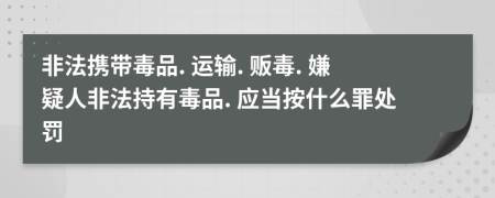 非法携带毒品. 运输. 贩毒. 嫌疑人非法持有毒品. 应当按什么罪处罚