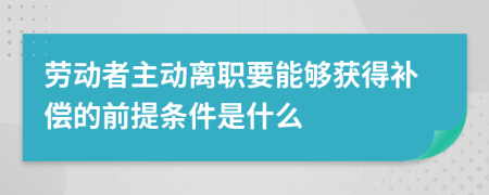 劳动者主动离职要能够获得补偿的前提条件是什么