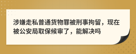 涉嫌走私普通货物罪被刑事拘留，现在被公安局取保候审了，能解决吗