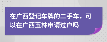 在广西登记车牌的二手车，可以在广西玉林申请过户吗