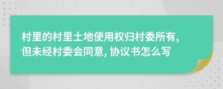 村里的村里土地使用权归村委所有, 但未经村委会同意, 协议书怎么写