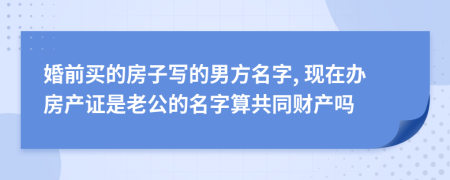 婚前买的房子写的男方名字, 现在办房产证是老公的名字算共同财产吗