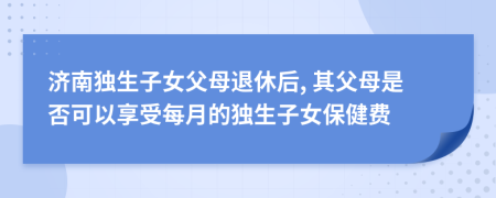 济南独生子女父母退休后, 其父母是否可以享受每月的独生子女保健费