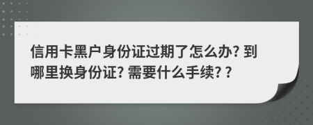 信用卡黑户身份证过期了怎么办? 到哪里换身份证? 需要什么手续? ?