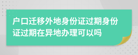 户口迁移外地身份证过期身份证过期在异地办理可以吗