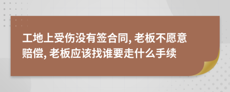 工地上受伤没有签合同, 老板不愿意赔偿, 老板应该找谁要走什么手续