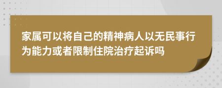 家属可以将自己的精神病人以无民事行为能力或者限制住院治疗起诉吗