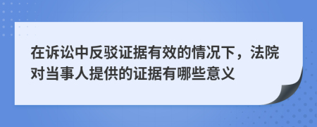 在诉讼中反驳证据有效的情况下，法院对当事人提供的证据有哪些意义