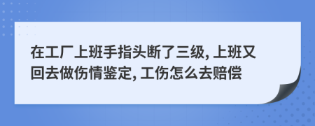 在工厂上班手指头断了三级, 上班又回去做伤情鉴定, 工伤怎么去赔偿