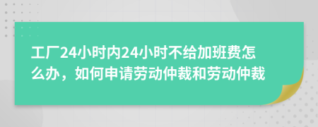 工厂24小时内24小时不给加班费怎么办，如何申请劳动仲裁和劳动仲裁