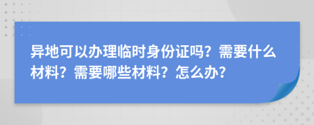 异地可以办理临时身份证吗？需要什么材料？需要哪些材料？怎么办？