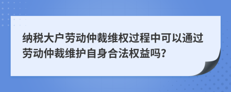 纳税大户劳动仲裁维权过程中可以通过劳动仲裁维护自身合法权益吗？