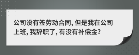 公司没有签劳动合同, 但是我在公司上班, 我辞职了, 有没有补偿金?