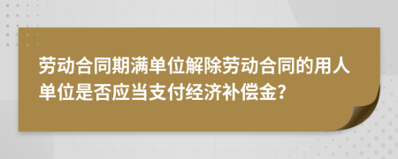 劳动合同期满单位解除劳动合同的用人单位是否应当支付经济补偿金？