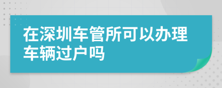 在深圳车管所可以办理车辆过户吗