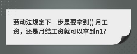 劳动法规定下一步是要拿到() 月工资，还是月结工资就可以拿到n1?