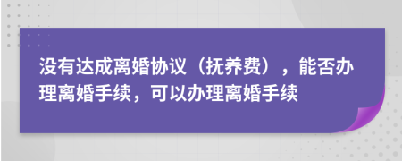 没有达成离婚协议（抚养费），能否办理离婚手续，可以办理离婚手续